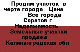 Продам участок​ в черте города › Цена ­ 500 000 - Все города, Саратов г. Недвижимость » Земельные участки продажа   . Калининградская обл.